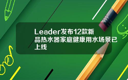 Leader发布12款新品热水器家庭健康用水场景已上线