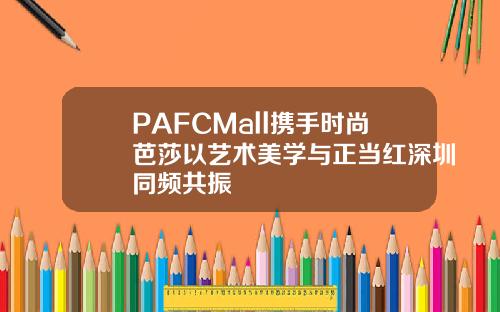 PAFCMall携手时尚芭莎以艺术美学与正当红深圳同频共振
