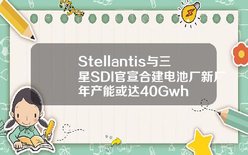 Stellantis与三星SDI官宣合建电池厂新厂年产能或达40Gwh