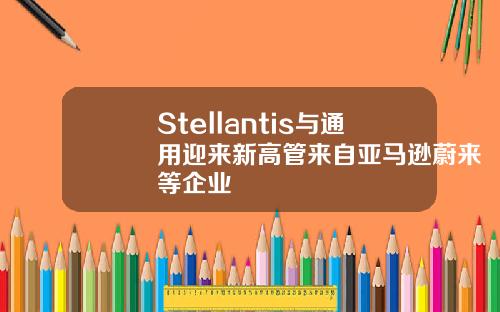 Stellantis与通用迎来新高管来自亚马逊蔚来等企业
