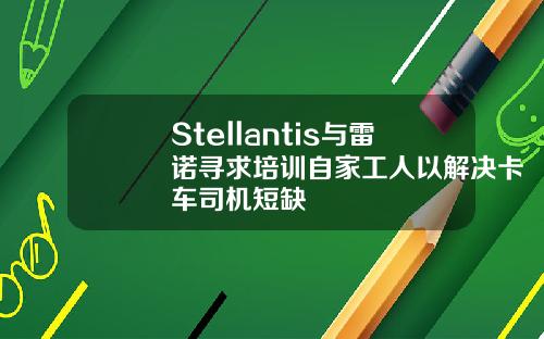 Stellantis与雷诺寻求培训自家工人以解决卡车司机短缺