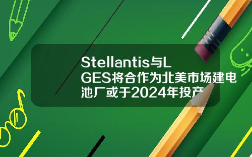 Stellantis与LGES将合作为北美市场建电池厂或于2024年投产