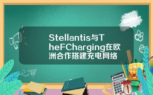 Stellantis与TheFCharging在欧洲合作搭建充电网络