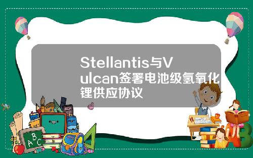 Stellantis与Vulcan签署电池级氢氧化锂供应协议