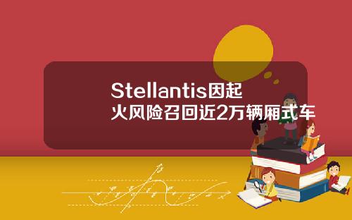 Stellantis因起火风险召回近2万辆厢式车