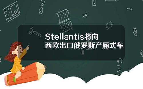 Stellantis将向西欧出口俄罗斯产厢式车