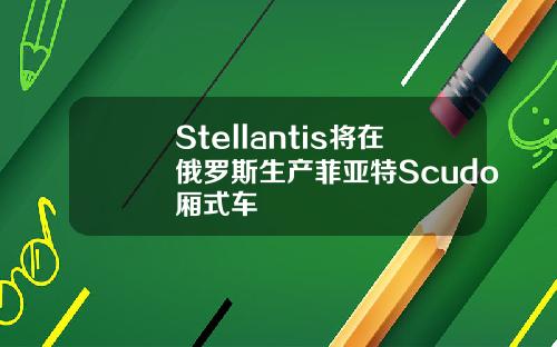 Stellantis将在俄罗斯生产菲亚特Scudo厢式车
