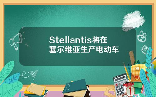 Stellantis将在塞尔维亚生产电动车