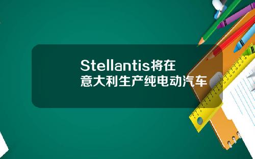 Stellantis将在意大利生产纯电动汽车