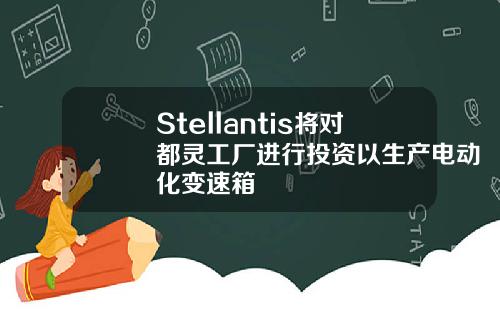 Stellantis将对都灵工厂进行投资以生产电动化变速箱