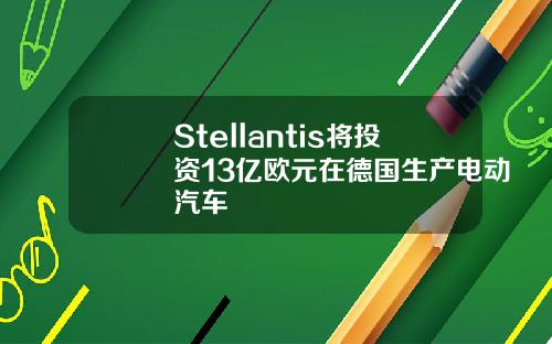 Stellantis将投资13亿欧元在德国生产电动汽车