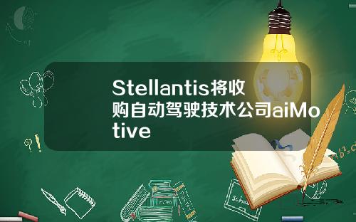 Stellantis将收购自动驾驶技术公司aiMotive