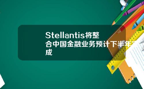 Stellantis将整合中国金融业务预计下半年完成