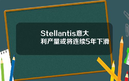 Stellantis意大利产量或将连续5年下滑