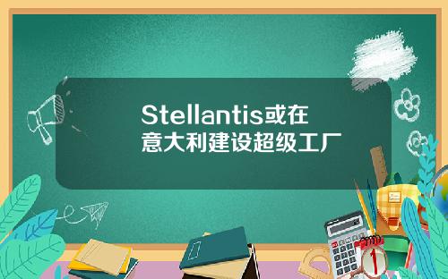 Stellantis或在意大利建设超级工厂