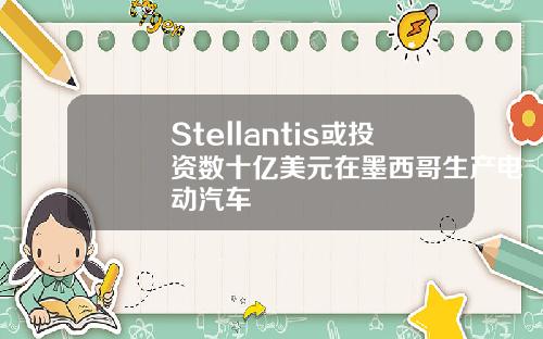 Stellantis或投资数十亿美元在墨西哥生产电动汽车