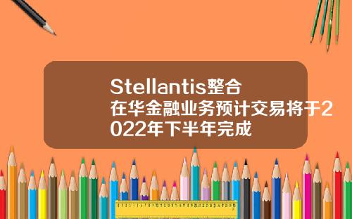 Stellantis整合在华金融业务预计交易将于2022年下半年完成