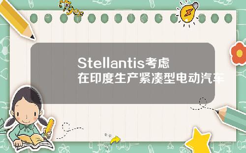 Stellantis考虑在印度生产紧凑型电动汽车