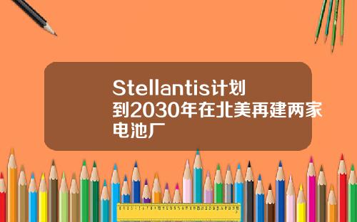 Stellantis计划到2030年在北美再建两家电池厂