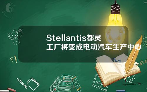 Stellantis都灵工厂将变成电动汽车生产中心