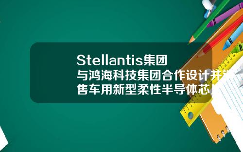 Stellantis集团与鸿海科技集团合作设计并销售车用新型柔性半导体芯片