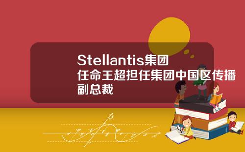 Stellantis集团任命王超担任集团中国区传播副总裁