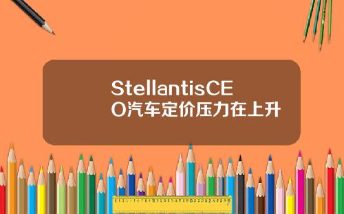 StellantisCEO汽车定价压力在上升