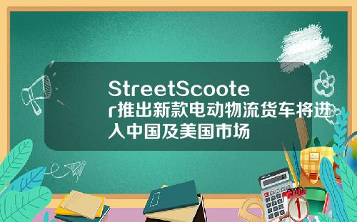 StreetScooter推出新款电动物流货车将进入中国及美国市场