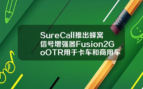 SureCall推出蜂窝信号增强器Fusion2GoOTR用于卡车和商用车