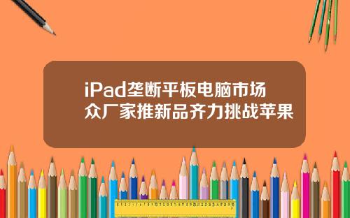 iPad垄断平板电脑市场众厂家推新品齐力挑战苹果