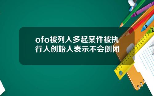 ofo被列入多起案件被执行人创始人表示不会倒闭