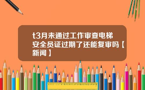 t3月未通过工作审查电梯安全员证过期了还能复审吗【新闻】
