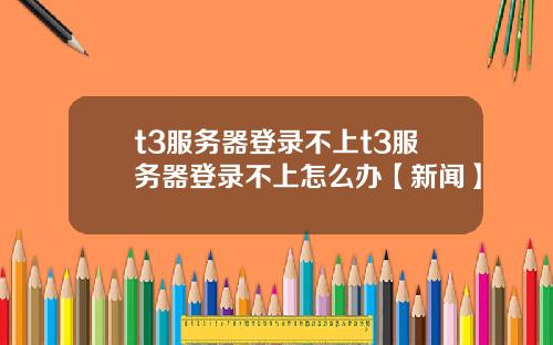 t3服务器登录不上t3服务器登录不上怎么办【新闻】