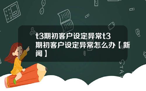 t3期初客户设定异常t3期初客户设定异常怎么办【新闻】