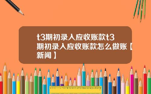 t3期初录入应收账款t3期初录入应收账款怎么做账【新闻】
