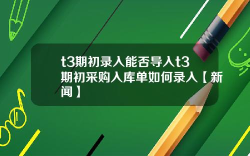 t3期初录入能否导入t3期初采购入库单如何录入【新闻】