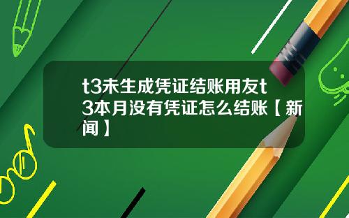 t3未生成凭证结账用友t3本月没有凭证怎么结账【新闻】