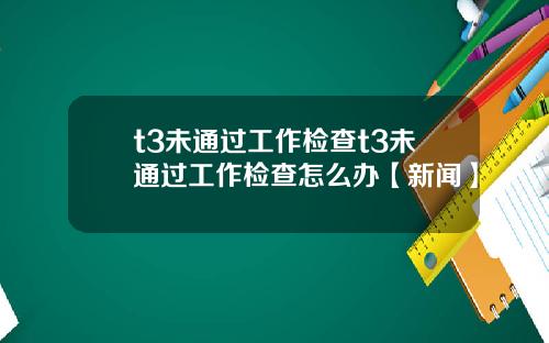 t3未通过工作检查t3未通过工作检查怎么办【新闻】
