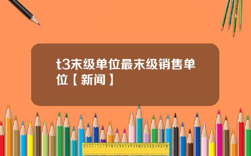 t3末级单位最末级销售单位【新闻】
