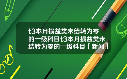 t3本月损益类未结转为零的一级科目t3本月损益类未结转为零的一级科目【新闻】