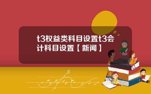 t3权益类科目设置t3会计科目设置【新闻】