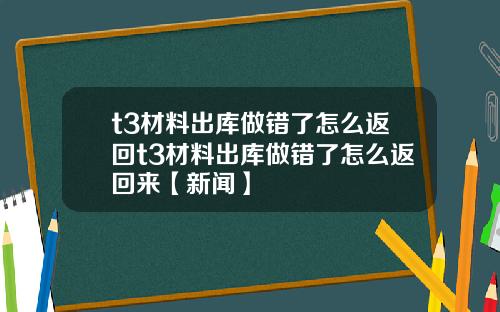 t3材料出库做错了怎么返回t3材料出库做错了怎么返回来【新闻】