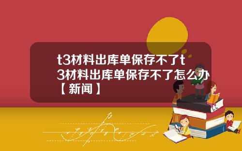 t3材料出库单保存不了t3材料出库单保存不了怎么办【新闻】