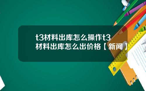 t3材料出库怎么操作t3材料出库怎么出价格【新闻】