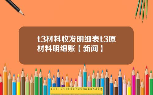 t3材料收发明细表t3原材料明细账【新闻】