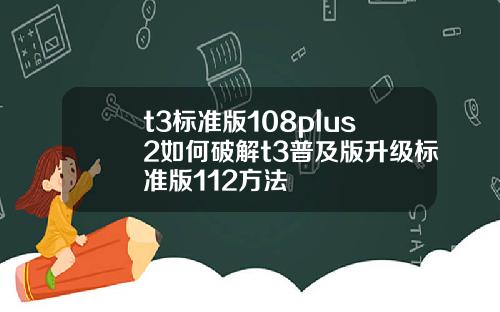 t3标准版108plus2如何破解t3普及版升级标准版112方法