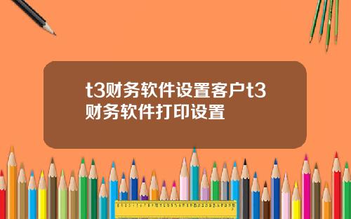 t3财务软件设置客户t3财务软件打印设置