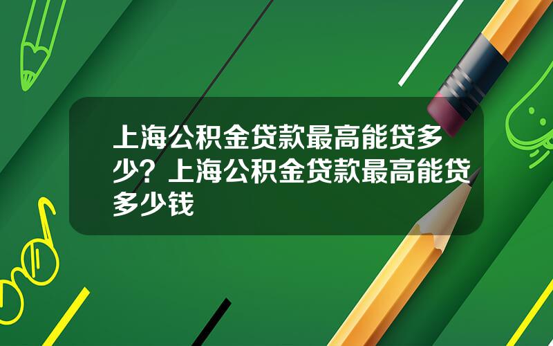 上海公积金贷款最高能贷多少？上海公积金贷款最高能贷多少钱
