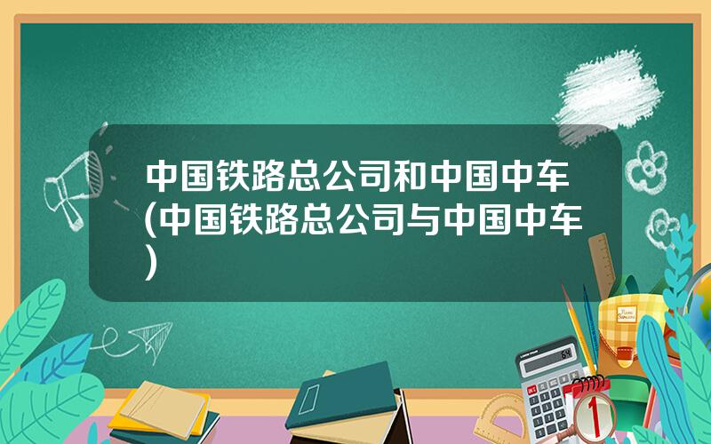 中国铁路总公司和中国中车(中国铁路总公司与中国中车)