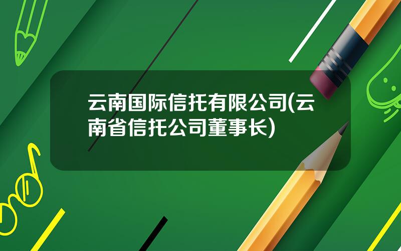 云南国际信托有限公司(云南省信托公司董事长)